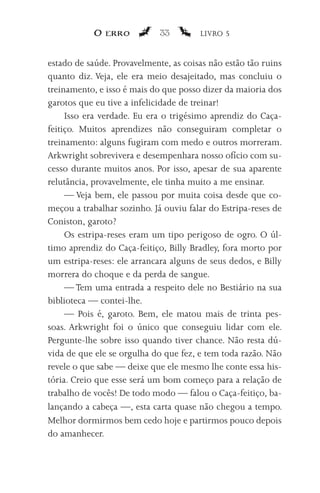 O erro           33        LIVRO 5


estado de saúde. Provavelmente, as coisas não estão tão ruins
quanto diz. Veja, ele era meio desajeitado, mas concluiu o
treinamento, e isso é mais do que posso dizer da maioria dos
garotos que eu tive a infelicidade de treinar!
     Isso era verdade. Eu era o trigésimo aprendiz do Caça-
feitiço. Muitos aprendizes não conseguiram completar o
treinamento: alguns fugiram com medo e outros morreram.
Arkwright sobrevivera e desempenhara nosso ofício com su-
cesso durante muitos anos. Por isso, apesar de sua aparente
relutância, provavelmente, ele tinha muito a me ensinar.
     — Veja bem, ele passou por muita coisa desde que co-
meçou a trabalhar sozinho. Já ouviu falar do Estripa-reses de
Coniston, garoto?
     Os estripa-reses eram um tipo perigoso de ogro. O úl-
timo aprendiz do Caça-feitiço, Billy Bradley, fora morto por
um estripa-reses: ele arrancara alguns de seus dedos, e Billy
morrera do choque e da perda de sangue.
     — Tem uma entrada a respeito dele no Bestiário na sua
biblioteca — contei-lhe.
     — Pois é, garoto. Bem, ele matou mais de trinta pes-
soas. Arkwright foi o único que conseguiu lidar com ele.
Pergunte-lhe sobre isso quando tiver chance. Não resta dú-
vida de que ele se orgulha do que fez, e tem toda razão. Não
revele o que sabe — deixe que ele mesmo lhe conte essa his-
tória. Creio que esse será um bom começo para a relação de
trabalho de vocês! De todo modo — falou o Caça-feitiço, ba-
lançando a cabeça —, esta carta quase não chegou a tempo.
Melhor dormirmos bem cedo hoje e partirmos pouco depois
do amanhecer.
 