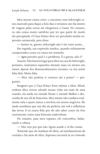 Joseph Delaney    34   AS AVENTURAS DO CA           A-FEITI   O



     Meu mestre estava certo: o encontro com Arkwright es-
tava marcado para daqui a dois dias e teríamos um dia inteiro
de viagem pelas serras até chegarmos a Caster. No entanto,
eu não estava muito satisfeito por ter que partir de modo
tão precipitado. O Caça-feitiço deve ter percebido minha ex-
pressão carrancuda, pois disse:
     — Anime-se, garoto, Arkwright não é tão ruim assim...
     Em seguida, sua expressão mudou, quando subitamente
compreendeu como eu estava me sentindo.
     — Agora percebo qual é o problema. É a garota, não é?
     Assenti. Não haveria lugar para Alice na casa de Arkwright;
portanto, estaríamos separados durante mais ou menos seis
meses. Apesar dos desentendimentos recentes, eu iria sentir
falta dela. Muita falta.
     — Alice não poderia ir conosco até a ponte? — per-
guntei.
     Imaginei que o Caça-feitiço fosse rejeitar a ideia. Afinal,
embora Alice tivesse salvado nossas vidas em mais de uma
ocasião, ela ainda era metade Deane e metade Malkin e des-
cendia de um clã de feiticeiras. Meu mestre não confiava total-
mente nela e quase nunca a envolvia em nossos negócios. Ele
ainda acreditava que um dia ela poderia cair sob a influência
das trevas. E eu estava feliz por ele não saber como ela fora
convincente como uma feiticeira malevolente.
     No entanto, para meu espanto, ele concordou, balan-
çando a cabeça.
     — Não vejo por que não. Agora aonde e vá lhe contar.
     Temendo que ele mudasse de ideia, saí imediatamente da
cozinha e fui atrás de Alice. Esperava encontrá-la no cômodo
 