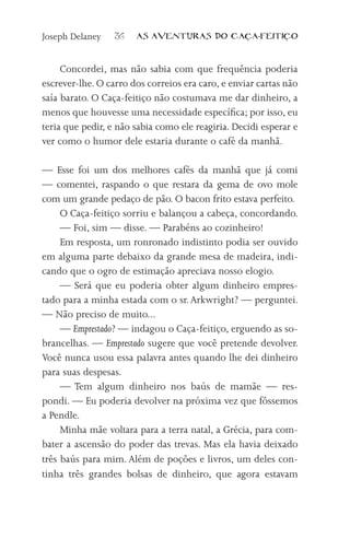 Joseph Delaney    36   AS AVENTURAS DO CA           A-FEITI   O



     Concordei, mas não sabia com que frequência poderia
escrever-lhe. O carro dos correios era caro, e enviar cartas não
saía barato. O Caça-feitiço não costumava me dar dinheiro, a
menos que houvesse uma necessidade específica; por isso, eu
teria que pedir, e não sabia como ele reagiria. Decidi esperar e
ver como o humor dele estaria durante o café da manhã.

— Esse foi um dos melhores cafés da manhã que já comi
— comentei, raspando o que restara da gema de ovo mole
com um grande pedaço de pão. O bacon frito estava perfeito.
     O Caça-feitiço sorriu e balançou a cabeça, concordando.
     — Foi, sim — disse. — Parabéns ao cozinheiro!
     Em resposta, um ronronado indistinto podia ser ouvido
em alguma parte debaixo da grande mesa de madeira, indi-
cando que o ogro de estimação apreciava nosso elogio.
     — Será que eu poderia obter algum dinheiro empres-
tado para a minha estada com o sr. Arkwright? — perguntei.
— Não preciso de muito...
     — Emprestado? — indagou o Caça-feitiço, erguendo as so-
brancelhas. — Emprestado sugere que você pretende devolver.
Você nunca usou essa palavra antes quando lhe dei dinheiro
para suas despesas.
     — Tem algum dinheiro nos baús de mamãe — res-
pondi. — Eu poderia devolver na próxima vez que fôssemos
a Pendle.
     Minha mãe voltara para a terra natal, a Grécia, para com-
bater a ascensão do poder das trevas. Mas ela havia deixado
três baús para mim. Além de poções e livros, um deles con-
tinha três grandes bolsas de dinheiro, que agora estavam
 