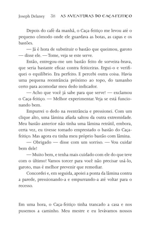 Joseph Delaney   38    AS AVENTURAS DO CA          A-FEITI   O



     Depois do café da manhã, o Caça-feitiço me levou até o
pequeno cômodo onde ele guardava as botas, as capas e os
bastões.
     — Já é hora de substituir o bastão que queimou, garoto
— disse ele. — Tome, veja se este serve.
     Então, entregou-me um bastão feito de sorveira-brava,
que seria bastante eficaz contra feiticeiras. Ergui-o e verifi-
quei o equilíbrio. Era perfeito. E percebi outra coisa. Havia
uma pequena reentrância próximo ao topo, do tamanho
certo para acomodar meu dedo indicador.
     — Acho que você já sabe para que serve! — exclamou
o Caça-feitiço. — Melhor experimentar. Veja se está funcio-
nando bem.
     Empurrei o dedo na reentrância e pressionei. Com um
clique alto, uma lâmina afiada saltou da outra extremidade.
Meu bastão anterior não tinha uma lâmina retrátil, embora,
certa vez, eu tivesse tomado emprestado o bastão do Caça-
feitiço. Mas agora eu tinha meu próprio bastão com lâmina.
     — Obrigado — disse com um sorriso. — Vou cuidar
bem dele!
     — Muito bem, e tenha mais cuidado com ele do que teve
com o último! Vamos torcer para você não precisar usá-lo,
garoto, mas é melhor prevenir que remediar.
     Concordei e, em seguida, apoiei a ponta da lâmina contra
a parede, pressionando-a e empurrando-a até voltar para o
recesso.


Em uma hora, o Caça-feitiço tinha trancado a casa e nos
pusemos a caminho. Meu mestre e eu levávamos nossos
 