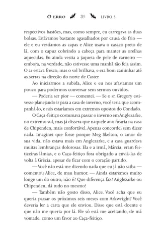 O erro            39         LIVRO 5


respectivos bastões, mas, como sempre, eu carregava as duas
bolsas. Estávamos bastante agasalhados por causa do frio —
ele e eu vestíamos as capas e Alice usava o casaco preto de
lã, com o capuz cobrindo a cabeça para manter as orelhas
aquecidas. Eu ainda vestia a jaqueta de pele de carneiro —
embora, na verdade, não estivesse uma manhã tão feia assim.
O ar estava fresco, mas o sol brilhava, e era bom caminhar até
as serras na direção do norte de Caster.
     Ao iniciarmos a subida, Alice e eu nos afastamos um
pouco para podermos conversar sem sermos ouvidos.
     — Poderia ser pior — comentei. — Se o sr. Gregory esti-
vesse planejando ir para a casa de inverno, você teria que acom-
panhá-lo, e nós estaríamos em extremos opostos do Condado.
     O Caça-feitiço costumava passar o inverno em Anglezarke,
no extremo sul, mas já dissera que naquele ano ficaria na casa
de Chipenden, mais confortável. Apenas concordei sem dizer
nada. Imaginei que fosse porque Meg Skelton, o amor de
sua vida, não estava mais em Anglezarke, e a casa guardava
muitas lembranças dolorosas. Ela e a irmã, Márcia, eram fei-
ticeiras lâmias, e o Caça-feitiço fora obrigado a enviá-las de
volta à Grécia, apesar de ficar com o coração partido.
     — Você não está me dizendo nada que eu já não saiba —
comentou Alice, de mau humor. — Ainda estaremos muito
longe um do outro, não é? Que diferença faz? Anglezarke ou
Chipenden, dá tudo no mesmo!
     — Também não gosto disso, Alice. Você acha que eu
queria passar os próximos seis meses com Arkwright? Você
deveria ler a carta que ele enviou. Disse que está doente e
que não me queria por lá. Ele só está me aceitando, de má
vontade, como um favor ao Caça-feitiço.
 