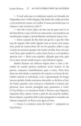 Joseph Delaney    40   AS AVENTURAS DO CA           A-FEITI   O



     — E você acha que eu realmente queria ser deixada em
Chipenden com o velho Gregory? Ele ainda não confia em mim
e provavelmente nunca vai confiar. E nunca permitirá que eu
esqueça o que aconteceu, não é?
     — Isso não é justo, Alice; ele deu um lar para você. E, se
ele descobrisse o que você fez na outra noite, você perderia sua
morada para sempre e provavelmente terminaria numa cova.
     — Estou cansada de lhe dizer por que fiz o que fiz! Não
seja tão ingrato. Não tenho ligação com as trevas, nem nunca
terei, pode ter certeza disso. De vez em quando, utilizo o que
a Lizzie me ensinou porque não tenho escolha. Faço isso por
você, Tom, para mantê-lo a salvo. Seria bom se você pudesse
apreciar isso — falou com rispidez, olhando para trás, para
ver se meu mestre ainda estava a uma distância segura.
     Ambos ficamos em silêncio depois disso e nem a cla-
ridade da manhã poderia melhorar nosso humor. O dia
passou, enquanto caminhávamos para o norte. Nem bem
fazia um mês desde o equinócio de outono e as horas de cla-
ridade estavam se reduzindo, com a aproximação do longo
inverno gelado. Ainda estávamos descendo os declives a leste
de Caster, quando a luz começou a diminuir e tivemos que
procurar uma caverna protegida para passarmos a noite.
O Caça-feitiço e eu juntamos lenha e fizemos uma fogueira,
enquanto Alice caçava e tirava a pele de um casal de coelhos.
Pouco depois, a gordura deles estava pingando e tostando nas
chamas enquanto eu ficava com água na boca.
     — Como é o extremo norte de Caster? — perguntei ao
Caça-feitiço.
 