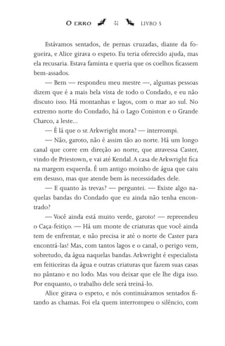 O erro            41        LIVRO 5


     Estávamos sentados, de pernas cruzadas, diante da fo-
gueira, e Alice girava o espeto. Eu teria oferecido ajuda, mas
ela recusaria. Estava faminta e queria que os coelhos ficassem
bem-assados.
     — Bem — respondeu meu mestre —, algumas pessoas
dizem que é a mais bela vista de todo o Condado, e eu não
discuto isso. Há montanhas e lagos, com o mar ao sul. No
extremo norte do Condado, há o Lago Coniston e o Grande
Charco, a leste...
     — É lá que o sr. Arkwright mora? — interrompi.
     — Não, garoto, não é assim tão ao norte. Há um longo
canal que corre em direção ao norte, que atravessa Caster,
vindo de Priestown, e vai até Kendal. A casa de Arkwright fica
na margem esquerda. É um antigo moinho de água que caiu
em desuso, mas que atende bem às necessidades dele.
     — E quanto às trevas? — perguntei. — Existe algo na-
quelas bandas do Condado que eu ainda não tenha encon-
trado?
     — Você ainda está muito verde, garoto! — repreendeu
o Caça-feitiço. — Há um monte de criaturas que você ainda
tem de enfrentar, e não precisa ir até o norte de Caster para
encontrá-las! Mas, com tantos lagos e o canal, o perigo vem,
sobretudo, da água naquelas bandas. Arkwright é especialista
em feiticeiras da água e outras criaturas que fazem suas casas
no pântano e no lodo. Mas vou deixar que ele lhe diga isso.
Por enquanto, o trabalho dele será treiná-lo.
     Alice girava o espeto, e nós continuávamos sentados fi-
tando as chamas. Foi ela quem interrompeu o silêncio, com
 