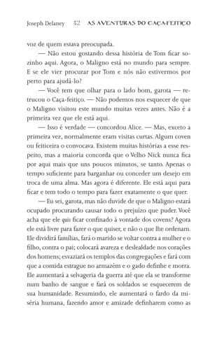 Joseph Delaney    42    AS AVENTURAS DO CA            A-FEITI   O



voz de quem estava preocupada.
     — Não estou gostando dessa história de Tom ficar so-
zinho aqui. Agora, o Maligno está no mundo para sempre.
E se ele vier procurar por Tom e nós não estivermos por
perto para ajudá-lo?
     — Você tem que olhar para o lado bom, garota — re-
trucou o Caça-feitiço. — Não podemos nos esquecer de que
o Maligno visitou este mundo muitas vezes antes. Não é a
primeira vez que ele está aqui.
     — Isso é verdade — concordou Alice. — Mas, exceto a
primeira vez, normalmente eram visitas curtas. Algum coven
ou feiticeira o convocava. Existem muitas histórias a esse res-
peito, mas a maioria concorda que o Velho Nick nunca fica
por aqui mais que uns poucos minutos, se tanto. Apenas o
tempo suficiente para barganhar ou conceder um desejo em
troca de uma alma. Mas agora é diferente. Ele está aqui para
ficar e tem todo o tempo para fazer exatamente o que quer.
     — Eu sei, garota, mas não duvide de que o Maligno estará
ocupado procurando causar todo o prejuízo que puder. Você
acha que ele quis ficar confinado à vontade dos covens? Agora
ele está livre para fazer o que quiser, e não o que lhe ordenam.
Ele dividirá famílias, fará o marido se voltar contra a mulher e o
filho, contra o pai; colocará avareza e deslealdade nos corações
dos homens; esvaziará os templos das congregações e fará com
que a comida estrague no armazém e o gado definhe e morra.
Ele aumentará a selvageria da guerra até que ela se transforme
num banho de sangue e fará os soldados se esquecerem de
sua humanidade. Resumindo, ele aumentará o fardo da mi-
séria humana, fazendo amor e amizade definharem como as
 