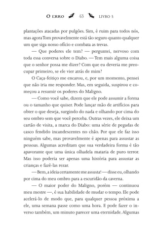 O erro           43         LIVRO 5


plantações atacadas por pulgões. Sim, é ruim para todos nós,
mas agora Tom provavelmente está tão seguro quanto qualquer
um que siga nosso ofício e combata as trevas.
     — Que poderes ele tem? — perguntei, nervoso com
toda essa conversa sobre o Diabo. — Tem mais alguma coisa
que o senhor possa me dizer? Com que eu deveria me preo-
cupar primeiro, se ele vier atrás de mim?
     O Caça-feitiço me encarou, e, por um momento, pensei
que não iria me responder. Mas, em seguida, suspirou e co-
meçou a resumir os poderes do Maligno.
     — Como você sabe, dizem que ele pode assumir a forma
ou o tamanho que quiser. Pode lançar mão de artifícios para
obter o que deseja, surgindo do nada e olhando por cima do
seu ombro sem que você perceba. Outras vezes, ele deixa um
cartão de visita, a marca do Diabo: uma série de pegadas de
casco fendido incandescentes no chão. Por que ele faz isso
ninguém sabe, mas provavelmente é apenas para assustar as
pessoas. Algumas acreditam que sua verdadeira forma é tão
apavorante que uma única olhadela mataria de puro terror.
Mas isso poderia ser apenas uma história para assustar as
crianças e fazê-las rezar.
     — Bem, a ideia certamente me assusta! — disse eu, olhando
por cima do meu ombro para a escuridão da caverna.
     — O maior poder do Maligno, porém — continuou
meu mestre —, é sua habilidade de mudar o tempo. Ele pode
acelerá-lo de modo que, para qualquer pessoa próxima a
ele, uma semana passe como uma hora. E pode fazer o in-
verso também, um minuto parecer uma eternidade. Algumas
 