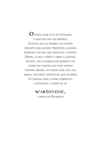 O ponto mais alto do Condado
       é marCado por um mistério.
   Contam que ali morreu um homem
durante uma grande tempestade, quando
dominava um mal que ameaçava o mundo.
 depois, o gelo Cobriu a terra e, quando
 reCuou, até as formas dos morros e os
   nomes das Cidades nos vales tinham
mudado. agora, no ponto mais alto das
serras, não resta vestígio do que oCorreu
   no passado, mas o nome sobreviveu.
       Continuam a Chamá-lo de


        wardstone,
         a pedra do   guardião.
 