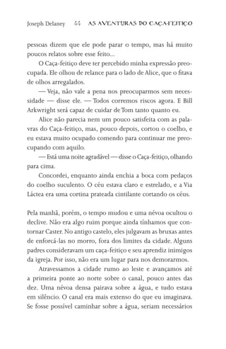 Joseph Delaney   44    AS AVENTURAS DO CA          A-FEITI   O



pessoas dizem que ele pode parar o tempo, mas há muito
poucos relatos sobre esse feito...
    O Caça-feitiço deve ter percebido minha expressão preo-
cupada. Ele olhou de relance para o lado de Alice, que o fitava
de olhos arregalados.
    — Veja, não vale a pena nos preocuparmos sem neces-
sidade — disse ele. — Todos corremos riscos agora. E Bill
Arkwright será capaz de cuidar de Tom tanto quanto eu.
    Alice não parecia nem um pouco satisfeita com as pala-
vras do Caça-feitiço, mas, pouco depois, cortou o coelho, e
eu estava muito ocupado comendo para continuar me preo-
cupando com aquilo.
    — Está uma noite agradável — disse o Caça-feitiço, olhando
para cima.
    Concordei, enquanto ainda enchia a boca com pedaços
do coelho suculento. O céu estava claro e estrelado, e a Via
Láctea era uma cortina prateada cintilante cortando os céus.

Pela manhã, porém, o tempo mudou e uma névoa ocultou o
declive. Não era algo ruim porque ainda tínhamos que con-
tornar Caster. No antigo castelo, eles julgavam as bruxas antes
de enforcá-las no morro, fora dos limites da cidade. Alguns
padres consideravam um caça-feitiço e seu aprendiz inimigos
da igreja. Por isso, não era um lugar para nos demorarmos.
    Atravessamos a cidade rumo ao leste e avançamos até
a primeira ponte ao norte sobre o canal, pouco antes das
dez. Uma névoa densa pairava sobre a água, e tudo estava
em silêncio. O canal era mais extenso do que eu imaginava.
Se fosse possível caminhar sobre a água, seriam necessários
 