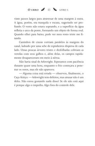 O erro           45         LIVRO 5


vinte passos largos para atravessar de uma margem à outra.
A água, porém, era tranquila e escura, sugerindo ser pro-
fundo. O vento não estava soprando, e a superfície da água
refletia o arco da ponte, formando um objeto de forma oval.
Quando olhei para baixo, pude ver meu rosto triste me fi-
tando.
     Caminhos de cinzas corriam paralelos às margens do
canal, ladeado por uma sebe de espinheiros dispersa de cada
lado. Umas poucas árvores tristes e desfolhadas cobriam as
veredas com seus galhos e, além delas, os campos rapida-
mente desapareceram em meio à névoa.
     Não havia sinal de Arkwright. Esperamos com paciência
durante quase uma hora, enquanto o frio começava a pene-
trar os ossos, mas ele não apareceu.
     — Alguma coisa está errada — observou, finalmente, o
Caça-feitiço. — Arkwright tem defeitos, mas atrasar não é um
deles. Não estou gostando nada disso! Se ele não está aqui
é porque algo o impediu. Algo fora do controle dele.
 