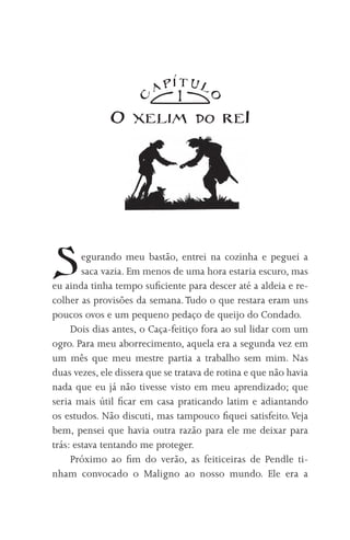 TUl
                         AP
                               1

                    C




                                      O
              O xelim              do     reI




S       egurando meu bastão, entrei na cozinha e peguei a
        saca vazia. Em menos de uma hora estaria escuro, mas
eu ainda tinha tempo suficiente para descer até a aldeia e re-
colher as provisões da semana. Tudo o que restara eram uns
poucos ovos e um pequeno pedaço de queijo do Condado.
     Dois dias antes, o Caça-feitiço fora ao sul lidar com um
ogro. Para meu aborrecimento, aquela era a segunda vez em
um mês que meu mestre partia a trabalho sem mim. Nas
duas vezes, ele dissera que se tratava de rotina e que não havia
nada que eu já não tivesse visto em meu aprendizado; que
seria mais útil ficar em casa praticando latim e adiantando
os estudos. Não discuti, mas tampouco fiquei satisfeito. Veja
bem, pensei que havia outra razão para ele me deixar para
trás: estava tentando me proteger.
     Próximo ao fim do verão, as feiticeiras de Pendle ti-
nham convocado o Maligno ao nosso mundo. Ele era a
 
