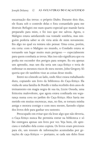 Joseph Delaney   10   AS AVENTURAS DO CA          A-FEITI   O



encarnação das trevas: o próprio Diabo. Durante dois dias,
ele ficara sob o controle delas e fora comandado para me
destruir. Refugiei-me num quarto especial que mamãe havia
preparado para mim, e foi isso que me salvou. Agora, o
Maligno estava satisfazendo sua vontade sombria, mas nin-
guém poderia saber se ele viria atrás de mim novamente.
Era algo no qual eu tentava não pensar. Uma coisa, porém,
era certa: com o Maligno no mundo, o Condado estava se
tornando um lugar muito mais perigoso — especialmente
para quem combatia as trevas. Mas isso não significava que eu
podia me esconder dos perigos para sempre. Eu era apenas
um aprendiz, mas um dia seria um caça-feitiço e teria de
enfrentar os mesmos riscos de meu mestre, John Gregory. Só
queria que ele também visse as coisas desse modo.
     Entrei no cômodo ao lado, onde Alice estava trabalhando
duro, copiando um livro da biblioteca do Caça-feitiço. Ela
vinha de uma família de Pendle e tinha recebido dois anos de
treinamento em magia negra de sua tia, Lizzie Ossuda, uma
feiticeira malevolente, que agora estava confinada em segu-
rança numa cova no jardim do Caça-feitiço. Alice havia me
metido em muitas encrencas, mas, no fim, se tornara minha
amiga e morava comigo e com meu mestre, fazendo cópias
dos livros dele para ganhar seu sustento.
     Preocupado em evitar que ela lesse algo que não deveria,
o Caça-feitiço nunca lhe permitia entrar na biblioteca e só
lhe entregava apenas um livro por vez. Veja bem, ele apre-
ciava o trabalho dela como copista. Os livros eram preciosos
para ele, um tesouro de informações acumuladas por ge-
rações de caça-feitiços — portanto, se cada um deles fosse
 