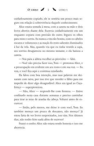 O erro            11        LIVRO 5


cuidadosamente copiado, ele se sentiria um pouco mais se-
guro em relação à sobrevivência daquele conhecimento.
     Alice estava sentada à mesa, com a caneta na mão e dois
livros abertos diante dela. Escrevia cuidadosamente em um
enquanto copiava com precisão do outro. Ergueu os olhos
para mim e sorriu. Eu nunca a vira tão bonita, com os cabelos
escuros e volumosos e as maçãs do rosto salientes iluminados
à luz da vela. Mas, quando viu que eu tinha vestido a capa,
seu sorriso desapareceu no mesmo instante, e ela baixou a
caneta.
     — Vou para a aldeia recolher as provisões — falei.
     — Você não precisa fazer isso, Tom — protestou Alice, e
a preocupação era evidente em seu rosto e em sua voz. — Eu
vou, e você fica aqui e continua estudando.
     Ela falou com boa intenção, mas suas palavras me dei-
xaram com raiva, por isso tive que morder o lábio para me
impedir de dizer algo desagradável. Alice era igual ao Caça-
feitiço — superprotetora.
     — Não, Alice — respondi-lhe com firmeza. — Estive
confinado nesta casa durante semanas e preciso caminhar
para tirar as teias de aranha da cabeça. Voltarei antes de es-
curecer.
     — Então, pelo menos, me deixe ir com você, Tom. Eu
também mereço um pouco de descanso, não mereço? Já
estou farta de ver livros empoeirados, isso sim. Nos últimos
dias, não tenho feito nada além de escrever!
     Franzi o cenho. Alice não estava sendo honesta e isso me
aborrecia.
 