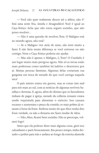 Joseph Delaney   12   AS AVENTURAS DO CA          A-FEITI   O



     — Você não quer realmente descer até a aldeia, não é?
Está uma noite fria, úmida e desagradável. Você é igual ao
Caça-feitiço. Acha que não estou seguro sozinho, que não
posso resolver...
     — Não é uma questão de resolver, Tom. O Maligno está
no mundo agora, não está?
     — Se o Maligno vier atrás de mim, não terei muito a
fazer. E não faria muita diferença se você estivesse ou não
comigo. Nem o Caça-feitiço poderia me ajudar.
     — Mas não é apenas o Maligno, é, Tom? O Condado é
um lugar muito mais perigoso agora. Não só as trevas estão
mais poderosas como também há ladrões e desertores por
aí. Muitas pessoas famintas. Algumas delas cortariam sua
garganta em troca de metade do que você carrega naquela
saca!
     O país inteiro estava em guerra, mas as coisas iam mal
para nós mais ao sul, com as notícias de algumas terríveis ba-
talhas e derrotas. E, agora, além do dízimo que os fazendeiros
tinham de pagar à igreja, metade da colheita restante estava
sendo requisitada para alimentar o exército. Isso causara
escassez e aumentara o preço da comida; os mais pobres já es-
tavam à beira da fome. Embora muito do que Alice tenha dito
fosse verdade, eu não a deixaria me fazer mudar de ideia.
     — Não, Alice, ficarei bem sozinho. Não se preocupe, vol-
tarei logo!
     Antes que ela pudesse dizer mais alguma coisa, girei nos
calcanhares e parti bruscamente. Em pouco tempo, tinha dei-
xado o jardim para trás e andava ao longo da estreita alameda
 