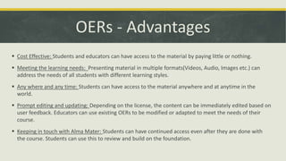 OERs - Advantages
 Cost Effective: Students and educators can have access to the material by paying little or nothing.
 Meeting the learning needs: Presenting material in multiple formats(Videos, Audio, Images etc.) can
address the needs of all students with different learning styles.
 Any where and any time: Students can have access to the material anywhere and at anytime in the
world.
 Prompt editing and updating: Depending on the license, the content can be immediately edited based on
user feedback. Educators can use existing OERs to be modified or adapted to meet the needs of their
course.
 Keeping in touch with Alma Mater: Students can have continued access even after they are done with
the course. Students can use this to review and build on the foundation.
 
