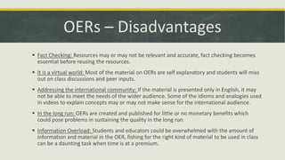 OERs – Disadvantages
 Fact Checking: Resources may or may not be relevant and accurate, fact checking becomes
essential before reusing the resources.
 It is a virtual world: Most of the material on OERs are self explanatory and students will miss
out on class discussions and peer inputs.
 Addressing the international community: If the material is presented only in English, it may
not be able to meet the needs of the wider audience. Some of the idioms and analogies used
in videos to explain concepts may or may not make sense for the international audience.
 In the long run: OERs are created and published for little or no monetary benefits which
could pose problems in sustaining the quality in the long run.
 Information Overload: Students and educators could be overwhelmed with the amount of
information and material in the OER, fishing for the right kind of material to be used in class
can be a daunting task when time is at a premium.
 