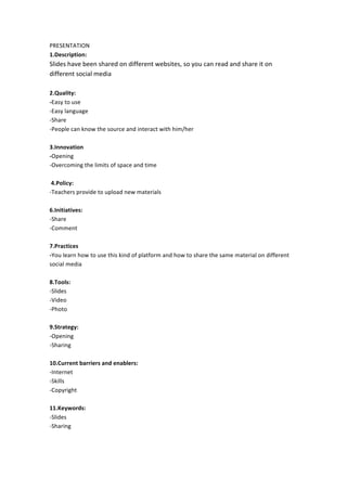 PRESENTATION	
  
1.Description:	
  

Slides	
  have	
  been	
  shared	
  on	
  different	
  websites,	
  so	
  you	
  can	
  read	
  and	
  share	
  it	
  on	
  
different	
  social	
  media	
  
	
  
2.Quality:	
  
-­‐Easy	
  to	
  use	
  
-­‐Easy	
  language	
  
-­‐Share	
  
-­‐People	
  can	
  know	
  the	
  source	
  and	
  interact	
  with	
  him/her	
  
	
  
3.Innovation	
  
-­‐Opening	
  
-­‐Overcoming	
  the	
  limits	
  of	
  space	
  and	
  time	
  
	
  
	
  4.Policy:	
  
-­‐Teachers	
  provide	
  to	
  upload	
  new	
  materials	
  
	
  
6.Initiatives:	
  	
  
-­‐Share	
  
-­‐Comment	
  
	
  
7.Practices	
  
-­‐You	
  learn	
  how	
  to	
  use	
  this	
  kind	
  of	
  platform	
  and	
  how	
  to	
  share	
  the	
  same	
  material	
  on	
  different	
  
social	
  media	
  
	
  
8.Tools:	
  
-­‐Slides	
  
-­‐Video	
  
-­‐Photo	
  
	
  
9.Strategy:	
  
-­‐Opening	
  
-­‐Sharing	
  
	
  
10.Current	
  barriers	
  and	
  enablers:	
  
-­‐Internet	
  
-­‐Skills	
  
-­‐Copyright	
  
	
  
11.Keywords:	
  
-­‐Slides	
  
-­‐Sharing	
  
	
  

 