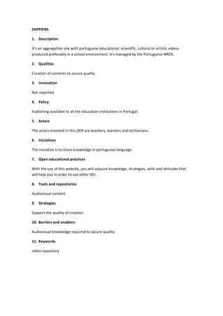 ZAPPIENS	
  
1. Description	
  
It’s	
  an	
  aggregation	
  site	
  with	
  portuguese	
  educational,	
  scientific,	
  cultural	
  or	
  artistic	
  videos	
  
produced	
  preferably	
  in	
  a	
  school	
  environment.	
  It’s	
  managed	
  by	
  the	
  Portuguese	
  NREN.	
  
2. Qualities	
  
Curation	
  of	
  contents	
  to	
  assure	
  quality.	
  	
  
3. Innovation	
  
Not	
  reported.	
  
4. Policy	
  
Publishing	
  available	
  to	
  all	
  the	
  education	
  institutions	
  in	
  Portugal.	
  
5. Actors	
  
The	
  actors	
  involved	
  in	
  this	
  OER	
  are	
  teachers,	
  learners	
  and	
  technicians.	
  
6. Iniciatives	
  
The	
  iniciative	
  is	
  to	
  share	
  knowledge	
  in	
  portuguese	
  language.	
  
7. Open	
  educational	
  practices	
  
With	
  the	
  use	
  of	
  this	
  website,	
  you	
  will	
  adquire	
  knowledge,	
  strategies,	
  skills	
  and	
  attitudes	
  that	
  
will	
  help	
  you	
  in	
  order	
  to	
  use	
  other	
  OEr.	
  
8. Tools	
  and	
  repositories	
  
Audiovisual	
  content.	
  
9. Strategies	
  
Support	
  the	
  quality	
  of	
  creation.	
  
10. Barriers	
  and	
  enablers	
  
Audiovisual	
  knowledge	
  required	
  to	
  assure	
  quality.	
  
11. Keywords	
  
video	
  repository	
  
	
  
	
  
	
  

 