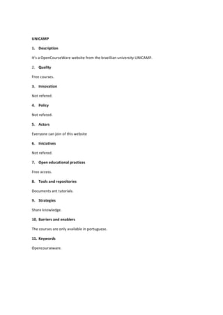  
UNICAMP	
  
1. Description	
  
It’s	
  a	
  OpenCourseWare	
  website	
  from	
  the	
  brazillian	
  university	
  UNICAMP.	
  	
  
2. Quality	
  
Free	
  courses.	
  
3. Innovation	
  
Not	
  refered.	
  
4. Policy	
  
Not	
  refered.	
  
5. Actors	
  
Everyone	
  can	
  join	
  of	
  this	
  website	
  
6. Iniciatives	
  
Not	
  refered.	
  
7. Open	
  educational	
  practices	
  
Free	
  access.	
  
8. Tools	
  and	
  repositories	
  
Documents	
  ant	
  tutorials.	
  
9. Strategies	
  
Share	
  knowledge.	
  
10. Barriers	
  and	
  enablers	
  
The	
  courses	
  are	
  only	
  available	
  in	
  portuguese.	
  
11. Keywords	
  
Opencourseware.	
  
	
  
	
  
	
  

 