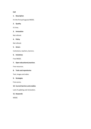 EaD	
  
1. Description	
  
It’s	
  the	
  first	
  portuguese	
  MOOC.	
  
2. Quality	
  
It’s	
  free.	
  
3. Innovation	
  
Not	
  refered.	
  
4. Policy	
  
Not	
  refered.	
  
5. Actors	
  
Institutions,	
  teachers,	
  learners.	
  
6. Iniciatives	
  
Free	
  MOOC.	
  
7. Open	
  educational	
  practices	
  
Free	
  resources.	
  
8. Tools	
  and	
  repositories	
  
Text,	
  images	
  and	
  video.	
  
9. Strategies	
  
Free	
  access.	
  
10. Current	
  barriers	
  and	
  enables	
  
Lack	
  of	
  updating	
  and	
  renovation.	
  
11. Keywords	
  
MOOC	
  
	
  

 
