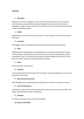 WIKIPEDIA	
  
	
  
1. Description	
  
Wikipedia	
  is	
  an	
  online	
  encyclopedia,	
  which	
  is	
  free	
  of	
  charge	
  and	
  without	
  any	
  restrictions	
  to	
  
read,	
  improved	
  and	
  completed	
  by	
  all	
  people.	
  Wikipedia	
  to	
  read	
  more	
  than	
  two	
  hundred	
  
languages,	
  and	
  page	
  Lithuanian	
  patterns	
  are	
  already	
  more	
  than	
  161	
  thousand	
  articles	
  and	
  their	
  
number	
  is	
  constantly	
  growing.	
  
2. Quality	
  
Wikipedia	
  has	
  a	
  lot	
  of	
  information	
  of	
  many	
  topics.	
  It	
  is	
  free	
  to	
  Access,	
  to	
  share	
  and	
  to	
  improve	
  
information.	
  
3. Innovation	
  
Is	
  the	
  biggest	
  online	
  enciclopedia	
  and	
  free	
  of	
  charge	
  and	
  without	
  restrictions	
  t	
  oread	
  
4. Policy	
  
Wikipedia	
  policies	
  and	
  guidelines	
  are	
  developed	
  by	
  the	
  community	
  to	
  describe	
  best	
  practice,	
  
clarify	
  principles,	
  resolve	
  conflicts,	
  and	
  otherwise	
  further	
  our	
  goal	
  of	
  creating	
  a	
  free,	
  reliable	
  
encyclopedia.	
  There	
  is	
  no	
  need	
  to	
  read	
  any	
  policy	
  or	
  guideline	
  pages	
  to	
  start	
  editing.	
  The	
  five	
  
pillars	
  is	
  a	
  popular	
  summary	
  of	
  the	
  most	
  pertinent	
  principles.	
  
5. Actors	
  
Everyone	
  can	
  join	
  of	
  this	
  website	
  
6. Iniciatives	
  
To	
  show	
  and	
  improve	
  the	
  information	
  off	
  a	
  lot	
  of	
  topics.	
  Create	
  knowledge	
  with	
  a	
  easy	
  use	
  and	
  
Access	
  to	
  the	
  information	
  
7. Open	
  educational	
  practices	
  
With	
  Wikipedia,	
  you	
  can	
  add	
  information,	
  modificate	
  and	
  contrast	
  it	
  in	
  a	
  open	
  environment.	
  
8. Tools	
  and	
  repositories	
  
wiki	
  dictionary,	
  wiki	
  citations,	
  wiki	
  news,	
  wikimedia	
  commons,	
  wiki	
  resources,	
  wiki	
  books,	
  wiki	
  
species,	
  and	
  metawiki	
  for	
  project	
  coordinating.	
  
9. Strategies	
  
To	
  create,	
  to	
  improve,	
  to	
  share,	
  to	
  constrast	
  opinions.	
  
10. Barriers	
  and	
  enablers	
  

 