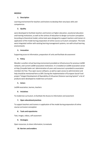 MOODLE	
  
1. Description	
  
Learning	
  environment	
  for	
  teachers	
  and	
  trainers	
  to	
  develop	
  their	
  very	
  basic	
  skills	
  and	
  
competences	
  
2. Quality	
  
were	
  developed	
  to	
  facilitate	
  teachers	
  and	
  trainers	
  at	
  higher	
  education,	
  vocational	
  education	
  
and	
  training	
  institutions,	
  as	
  well	
  as	
  the	
  centres	
  of	
  education	
  to	
  design	
  curriculum	
  conception.	
  
According	
  to	
  theoretical	
  model,	
  online	
  tools	
  were	
  designed	
  to	
  support	
  teachers	
  and	
  trainers	
  in	
  
application	
  of	
  the	
  model	
  during	
  preparation	
  of	
  online	
  course	
  curriculum	
  conception.	
  The	
  tools	
  
were	
  integrated	
  neither	
  with	
  existing	
  learning	
  management	
  systems,	
  nor	
  with	
  virtual	
  learning	
  
environments	
  
3. Innovation	
  
Supporting	
  acces	
  to	
  information,	
  preparation	
  of	
  units	
  and	
  facilitate	
  de	
  assesment	
  
4. Policy	
  
Moodle	
  is	
  another	
  virtual	
  learning	
  environment	
  provided	
  as	
  infrastructure	
  for	
  previous	
  LieDM	
  
network,	
  and	
  current	
  LieDM	
  association	
  institutions.	
  It	
  is	
  installed	
  on	
  LieDM	
  association	
  server	
  
at	
  http://moodle.liedm.net.	
  Administration	
  of	
  users	
  and	
  resources	
  is	
  provided	
  to	
  association	
  
members	
  for	
  free.	
  Thus	
  open	
  source	
  software,	
  as	
  well	
  as	
  open	
  access	
  to	
  administration	
  and	
  
help	
  should	
  be	
  mentioned	
  here	
  as	
  OER.	
  During	
  the	
  implementation	
  of	
  European	
  Social	
  Fund	
  
project	
  “Integral	
  Development	
  of	
  Operability	
  of	
  Lithuanian	
  Distance	
  Learning	
  System”	
  a	
  lot	
  of	
  
products	
  were	
  developed	
  to	
  modernize	
  curriculum	
  
5. Actors	
  
LieDM	
  association,	
  learnes,	
  teachers	
  
6. Iniciatives	
  
To	
  modernize	
  curriculum,	
  to	
  facilitate	
  the	
  Access	
  to	
  information	
  and	
  assesment	
  
7. Open	
  educational	
  practices	
  
To	
  support	
  teachers	
  and	
  trainers	
  in	
  application	
  of	
  the	
  model	
  during	
  preparation	
  of	
  online	
  
course	
  curriculum	
  conception	
  
8. Tools	
  and	
  repositories	
  
Text,	
  images,	
  videos,	
  self-­‐assesment	
  
9. Strategies	
  
Open	
  resources,	
  to	
  share	
  information,	
  to	
  evaluate	
  
10. Barriers	
  and	
  enablers	
  

 