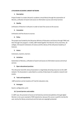 LITHUANIAN	
  ACADEMIC	
  LIBRARY	
  NETWORK	
  
1. Description	
  
Project	
  funded	
  	
  to	
  create	
  Lithuania’s	
  academic	
  virtual	
  library	
  through	
  the	
  automation	
  of	
  
libraries,	
  unification	
  of	
  search	
  and	
  access	
  to	
  information	
  sources	
  and	
  virtual	
  services	
  
2. Quality	
  
Unification	
  of	
  libraries	
  in	
  Lithuania	
  in	
  order	
  to	
  have	
  free	
  access	
  to	
  the	
  sources	
  
3. Innovation	
  
Unification	
  and	
  free	
  Access	
  to	
  sources	
  
4. Policy	
  
The	
  project	
  was	
  funded	
  by	
  the	
  lithuanian	
  Ministry	
  of	
  Education	
  and	
  Science	
  through	
  ITMiS	
  and	
  
then	
  through	
  LVU	
  program.	
  In	
  2010,	
  LABT	
  linked	
  together	
  the	
  libraries	
  of	
  16	
  universities,	
  18	
  
colleges,	
  39	
  research	
  institutions	
  of	
  science	
  and	
  the	
  Library	
  of	
  the	
  Lithuanian	
  Academy	
  of	
  
Sciences.	
  
5. Actors	
  
Institutions,	
  teachers,	
  learners	
  
6. Iniciatives	
  
Automation	
  of	
  libraries,	
  unification	
  of	
  search	
  and	
  access	
  to	
  information	
  sources	
  and	
  virtual	
  
services	
  
7. Open	
  educational	
  practices	
  
The	
  Lithuanian	
  Scientific	
  Library	
  Association	
  is	
  a	
  legal	
  body	
  attracting	
  resources	
  to	
  the	
  LABT	
  
network.	
  The	
  Association	
  is	
  subscribed	
  to	
  a	
  variety	
  of	
  data	
  bases	
  for	
  academic	
  research	
  and	
  
studies	
  
8. Tools	
  and	
  repositories	
  
	
  LABT	
  practices	
  can	
  be	
  treated	
  as	
  ICT	
  tool	
  for	
  education	
  only.	
  
9. Strategies	
  
Search,	
  configuration,	
  print	
  
10. Current	
  barriers	
  and	
  enables	
  
In	
  LABT	
  case,	
  the	
  provision	
  of	
  access	
  to	
  full-­‐texts	
  by	
  commercial	
  publishers	
  through	
  digital	
  
libraries	
  is	
  not	
  a	
  pure	
  example	
  of	
  OER	
  repositories,	
  because	
  this	
  access	
  is	
  paid	
  for	
  (not	
  by	
  the	
  
user,	
  but	
  by	
  the	
  library	
  consortium)	
  and	
  the	
  texts	
  are	
  copyright-­‐protected.	
  	
  

 