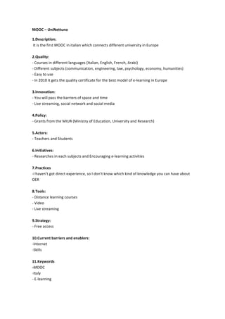 MOOC	
  –	
  UniNettuno	
  
1.Description:	
  
	
  It	
  is	
  the	
  first	
  MOOC	
  in	
  italian	
  which	
  connects	
  different	
  university	
  in	
  Europe	
  
	
  
2.Quality:	
  	
  
-­‐	
  Courses	
  in	
  different	
  languages	
  (Italian,	
  English,	
  French,	
  Arabi)	
  
-­‐	
  Different	
  subjects	
  (communication,	
  engineering,	
  law,	
  psychology,	
  economy,	
  humanities)	
  
-­‐	
  Easy	
  to	
  use	
  
-­‐	
  In	
  2010	
  it	
  gets	
  the	
  quality	
  certificate	
  for	
  the	
  best	
  model	
  of	
  e-­‐learning	
  in	
  Europe	
  
	
  
3.Innovation:	
  
-­‐	
  You	
  will	
  pass	
  the	
  barriers	
  of	
  space	
  and	
  time	
  
-­‐	
  Live	
  streaming,	
  social	
  network	
  and	
  social	
  media	
  
	
  
4.Policy:	
  
-­‐	
  Grants	
  from	
  the	
  MIUR	
  (Ministry	
  of	
  Education,	
  University	
  and	
  Research)	
  
	
  
5.Actors:	
  	
  
-­‐	
  Teachers	
  and	
  Students	
  
	
  
6.Initiatives:	
  
-­‐	
  Researches	
  in	
  each	
  subjects	
  and	
  Encouraging	
  e-­‐learning	
  activities	
  
	
  
7.Practices	
  
-­‐I	
  haven’t	
  got	
  direct	
  experience,	
  so	
  I	
  don’t	
  know	
  which	
  kind	
  of	
  knowledge	
  you	
  can	
  have	
  about	
  
OER	
  	
  
	
  
8.Tools:	
  
-­‐	
  Distance	
  learning	
  courses	
  
-­‐	
  Video	
  
-­‐	
  Live	
  streaming	
  
	
  
9.Strategy:	
  
-­‐	
  Free	
  access	
  
	
  
10.Current	
  barriers	
  and	
  enablers:	
  
-­‐Internet	
  	
  
-­‐Skills	
  
	
  
11.Keywords	
  
-­‐MOOC	
  	
  
-­‐Italy	
  
-­‐	
  E-­‐learning	
  
	
  

 