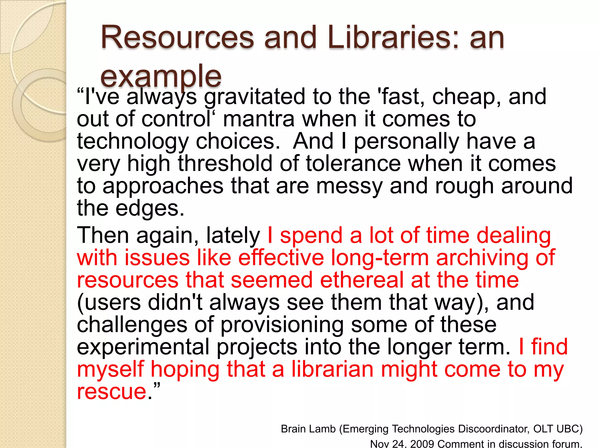 Resources and Libraries: an example  “ I've always gravitated to the 'fast, cheap, and out of control‘ mantra when it comes to technology choices.  And I personally have a very high threshold of tolerance when it comes to approaches that are messy and rough around the edges.  Then again, lately  I spend a lot of time dealing with issues like effective long-term archiving of resources that seemed ethereal at the time  (users didn't always see them that way), and challenges of provisioning some of these experimental projects into the longer term.  I find myself hoping that a librarian might come to my rescue .” Brain Lamb (Emerging Technologies Discoordinator, OLT UBC)  Nov 24, 2009 Comment in discussion forum. Innovating E-learning conference 2009: Thriving not just surviving. 
