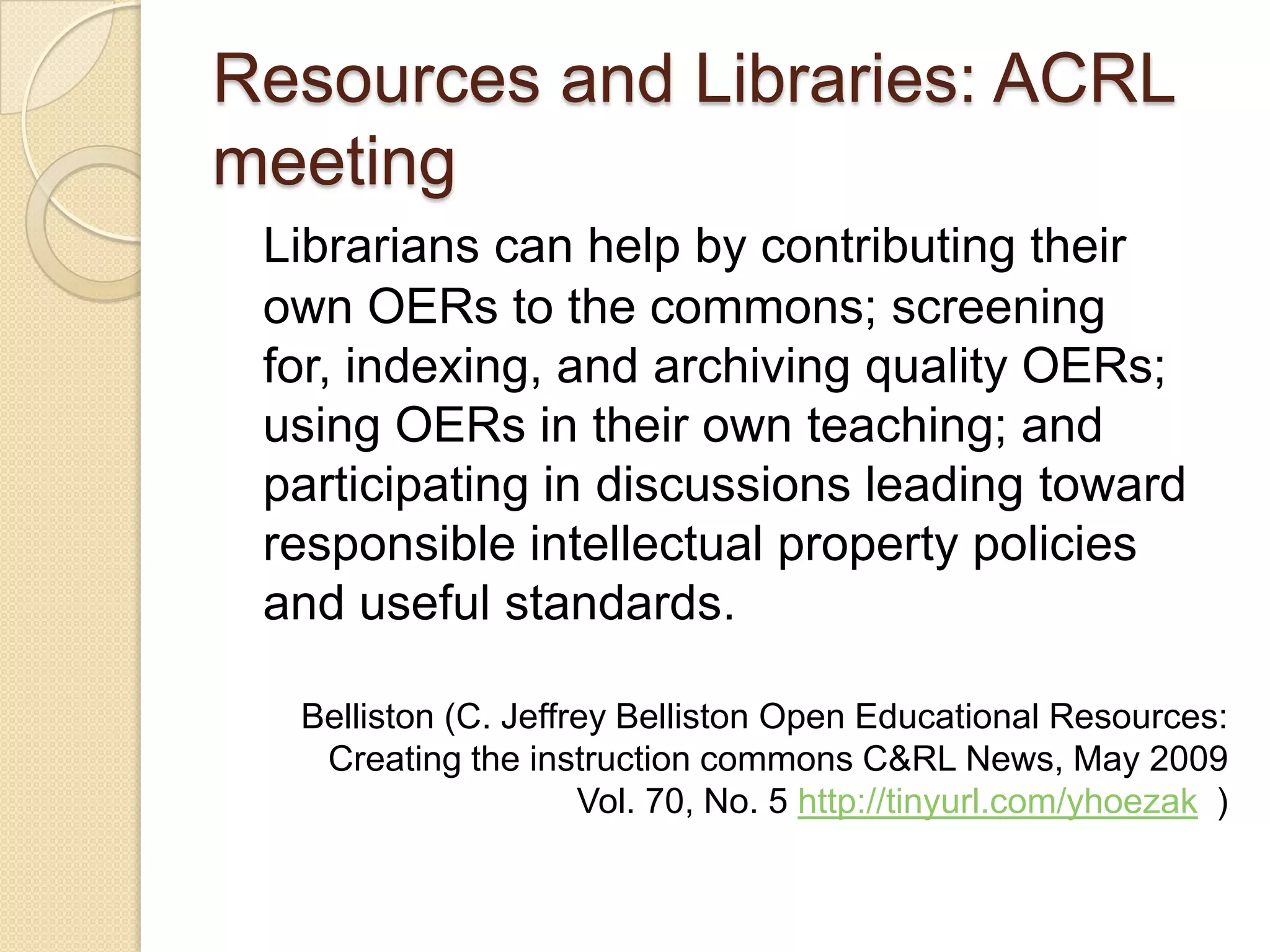 Resources and Libraries: ACRL meeting Librarians can help by contributing their own OERs to the commons; screening for, indexing, and archiving quality OERs; using OERs in their own teaching; and participating in discussions leading toward responsible intellectual property policies and useful standards. Belliston (C. Jeffrey Belliston Open Educational Resources: Creating the instruction commons C&RL News, May 2009 Vol. 70, No. 5  http://tinyurl.com/yhoezak   ) 