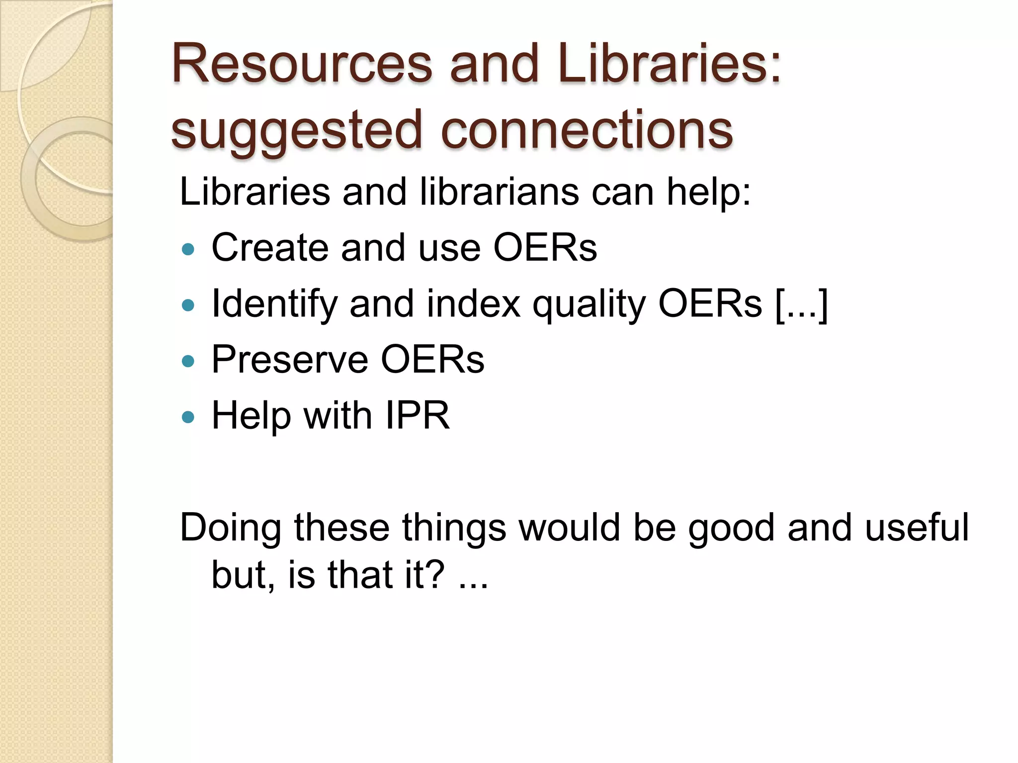 Resources and Libraries:  suggested connections Libraries and librarians can help: Create and use OERs Identify and index quality OERs [...] Preserve OERs Help with IPR Doing these things would be good and useful but, is that it? ... 