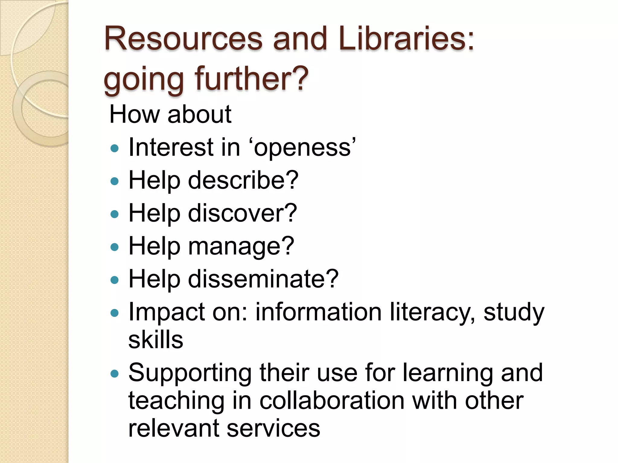 Resources and Libraries: going further? How about Interest in ‘openess’ Help describe? Help discover? Help manage? Help disseminate? Impact on: information literacy, study skills Supporting their use for learning and teaching in collaboration with other relevant services 
