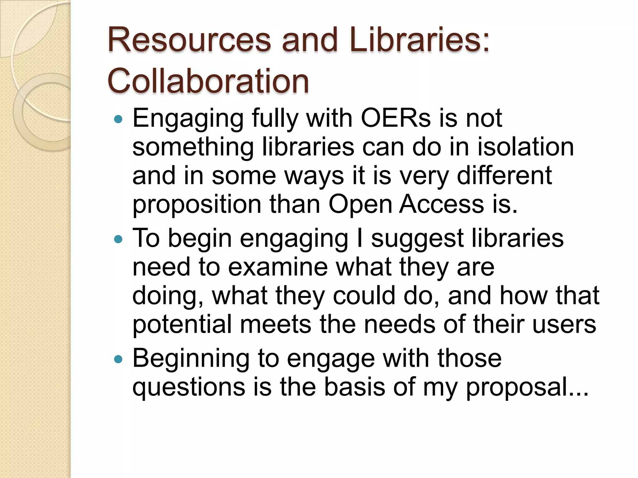 Resources and Libraries: Collaboration Engaging fully with OERs is not something libraries can do in isolation and in some ways it is very different proposition than Open Access is. To begin engaging I suggest libraries need to examine what they are doing, what they could do, and how that potential meets the needs of their users Beginning to engage with those questions is the basis of my proposal... 