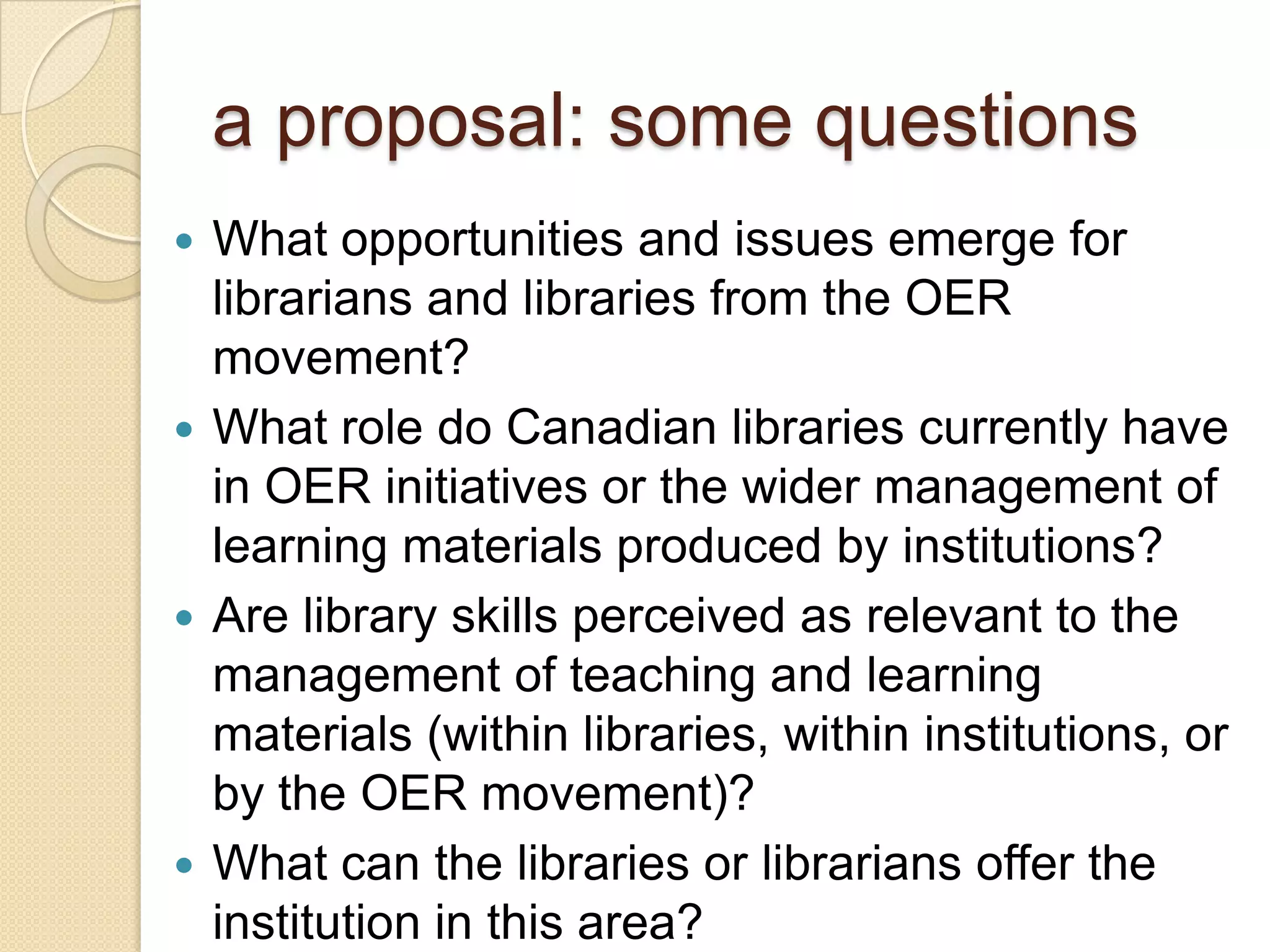 a proposal: some questions What opportunities and issues emerge for librarians and libraries from the OER movement? What role do libraries currently have in OER initiatives or the wider management of learning materials produced by institutions? Are library skills perceived as relevant to the management of teaching and learning materials (within libraries, within institutions, or by the OER movement)? What can the libraries or librarians offer the institution in this area? 