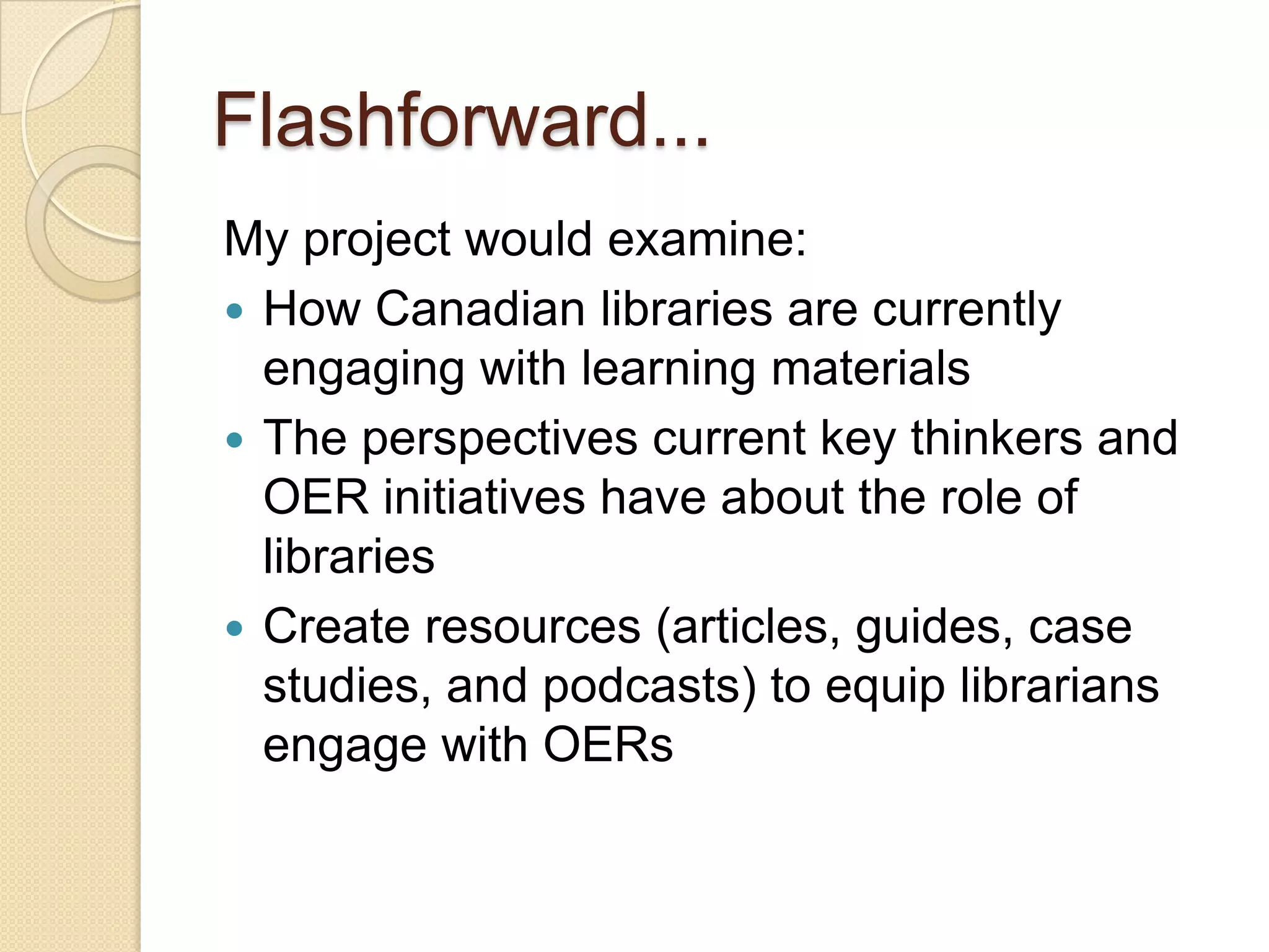 Flashforward... My project would examine: How libraries are currently engaging with learning materials The perspectives current key thinkers and OER initiatives have about the role of libraries Create resources (articles, guides, case studies, and podcasts) to equip librarians engage with OERs 