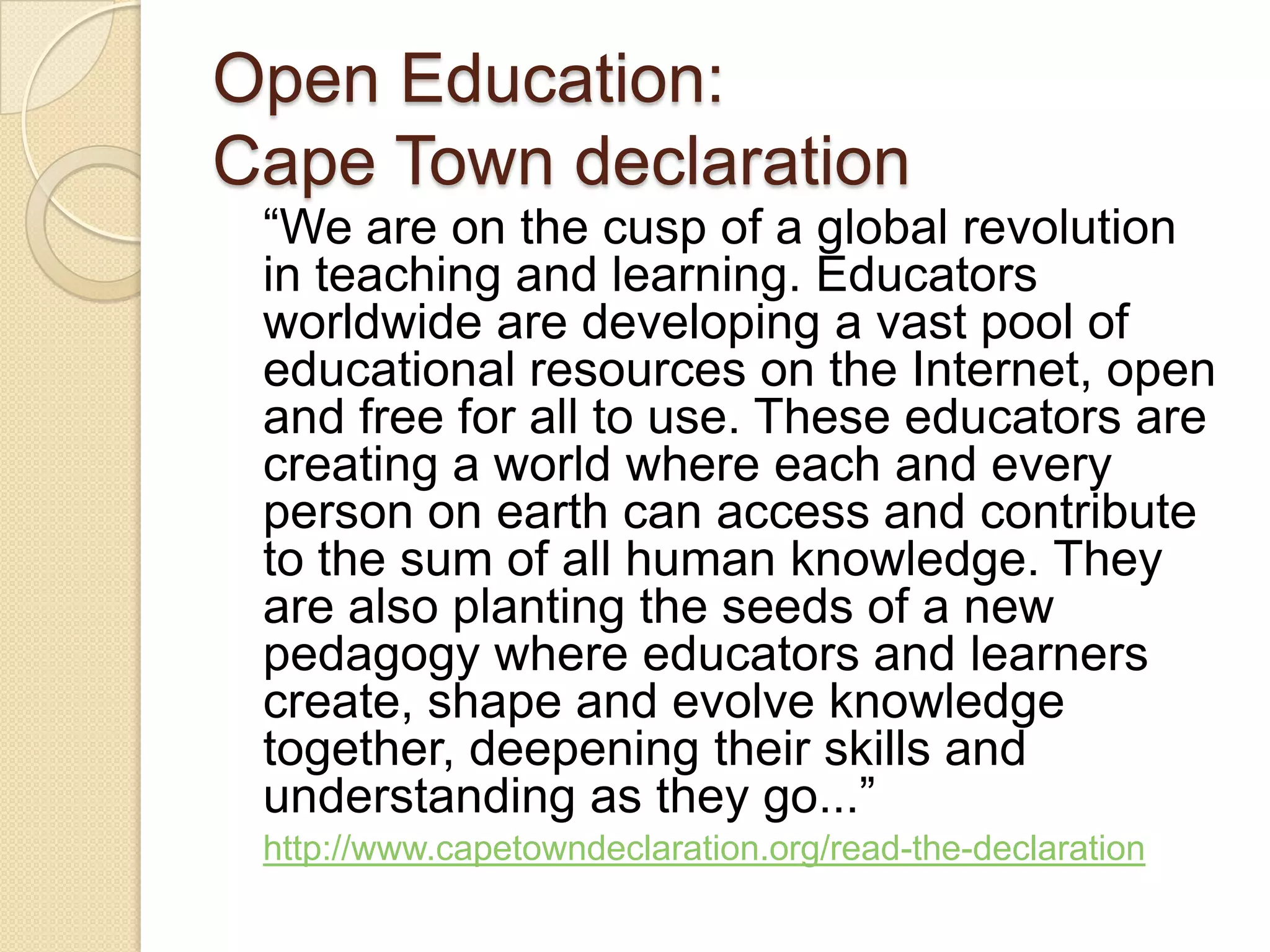 Open Education:  Cape Town declaration “ We are on the cusp of a global revolution in teaching and learning. Educators worldwide are developing a vast pool of educational resources on the Internet, open and free for all to use. These educators are creating a world where each and every person on earth can access and contribute to the sum of all human knowledge. They are also planting the seeds of a new pedagogy where educators and learners create, shape and evolve knowledge together, deepening their skills and understanding as they go...”  http://www.capetowndeclaration.org/read-the-declaration   