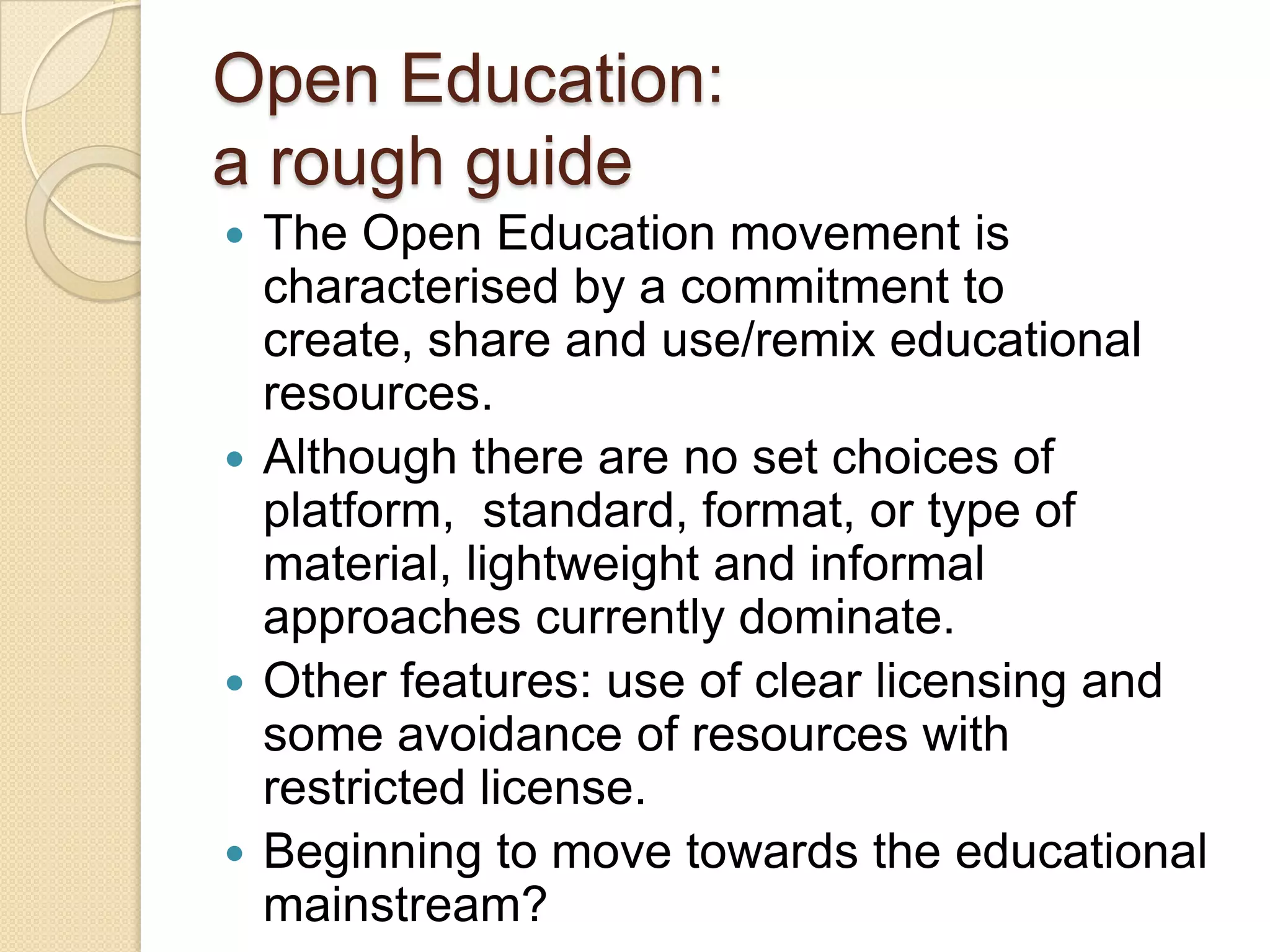Open Education:  a rough guide The Open Education movement is characterised by a commitment to create, share and use/remix educational resources. Although there are no set choices of platform,  standard, format, or type of material, lightweight and informal approaches currently dominate.  Other features: use of clear licensing and some avoidance of resources with restricted license.  Beginning to move towards the educational mainstream? 