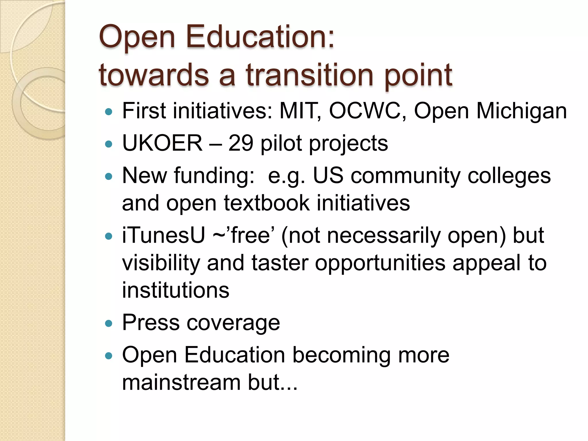 Open Education:  towards a transition point  First initiatives: MIT, OCWC, Open Michigan UKOER – 29 pilot projects New funding:  e.g. US community colleges and open textbook initiatives  iTunesU ~’free’ (not necessarily open) but visibility and taster opportunities appeal to institutions Press coverage Open Education becoming more mainstream but... 