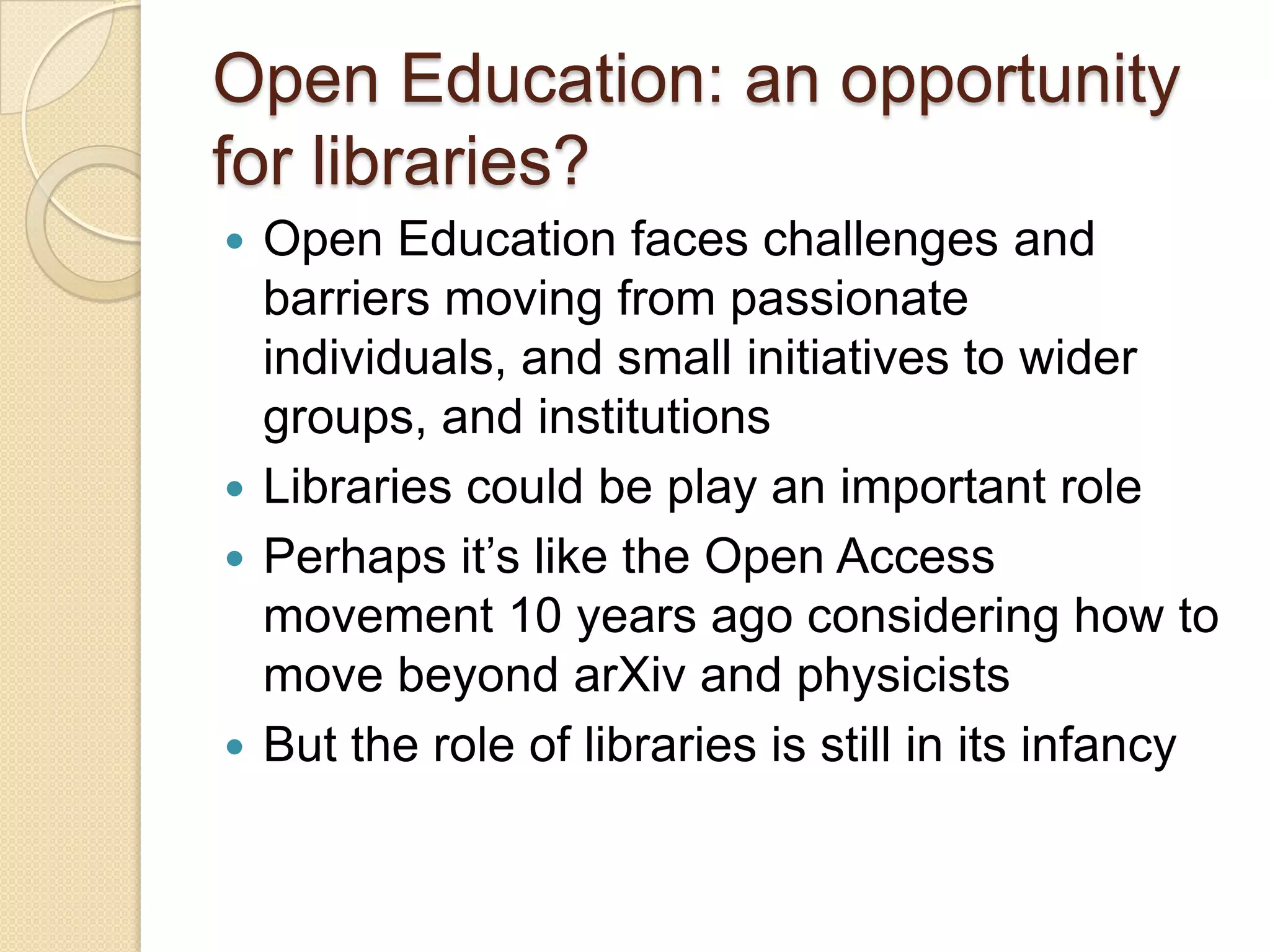 Open Education: an opportunity for libraries? Open Education faces challenges and barriers moving from passionate individuals, and small initiatives to wider groups, and institutions Libraries could be play an important role Perhaps it’s like the Open Access movement 10 years ago considering how to move beyond arXiv and physicists But the role of libraries is still in its infancy 