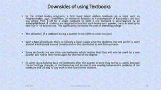Downsides of using Textbooks
• In the skilled trades programs, a first hand latest edition textbook on a topic such as
Programmable Logic Controllers, or Industrial Robotics or Fundamentals of Electronics can cost
any where from $100 for a single textbook to $200 if the textbook is accompanied by an
activity/lab book. If students are required to buy four such books each quarter, they can cost up to
one fourth the tuition cost. This significantly increases the cost of attending college.
• The utilization of a textbook during a quarter is not 100% or cover to cover.
• With a typical textbook, there is typically a lower usage since the students may not prefer to carry
around a bulky book around campus and on the commuted to and from campus.
• Some textbooks are one time use textbooks which implies that they will only be used for a one
quarter and not be referred to again for the rest of the degree.
• In some cases, holding back the textbooks after the quarter is done may not be as useful because
the technology changes, or the there may not be one to one overlap between the contents of the
textbook and the day to day work of the now former student.
5/23/2022 aman.gill@centralia.edu 3/6
 