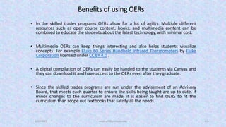 Benefits of using OERs
• In the skilled trades programs OERs allow for a lot of agility. Multiple different
resources such as open course content, books, and multimedia content can be
combined to educate the students about the latest technology, with minimal cost.
• Multimedia OERs can keep things interesting and also helps students visualize
concepts. For example Fluke 60 Series Handheld Infrared Thermometers by Fluke
Corporation licensed under CC BY 4.0 .
• A digital compilation of OERs can easily be handed to the students via Canvas and
they can download it and have access to the OERs even after they graduate.
• Since the skilled trades programs are run under the advisement of an Advisory
Board, that meets each quarter to ensure the skills being taught are up to date. If
minor changes to the curriculum are made, it is easier to find OERS to fit the
curriculum than scope out textbooks that satisfy all the needs.
5/23/2022 aman.gill@centralia.edu 4/6
 