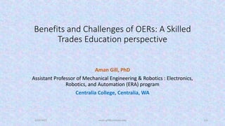 Benefits and Challenges of OERs: A Skilled
Trades Education perspective
Aman Gill, PhD
Assistant Professor of Mechanical Engineering & Robotics : Electronics,
Robotics, and Automation (ERA) program
Centralia College, Centralia, WA
5/23/2022 aman.gill@centralia.edu 1/6
 