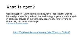 What is open?
Open Education "...is the simple and powerful idea that the world’s
knowledge is a public good and that technology in general and the Web
in particular provide an extraordinary opportunity for everyone to
share, use, and reuse knowledge”
—The William and Flora Hewlett Foundation
https://wiki.creativecommons.org/wiki/What_is_OER%3F
 