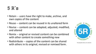 5 R’s
• Retain -- users have the right to make, archive, and
own copies of the content
• Reuse -- content can be reused in its unaltered form
• Revise -- content can be adapted, adjusted, modified,
and altered
• Remix -- original or revised content can be combined
with other content to create something new
• Redistribute -- copies of the content can be shared
with others in its original, revised or remixed form.
http://guides.library.uncc.edu/oers
 
