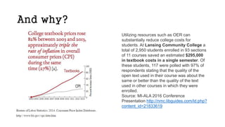 And why?
Utilizing resources such as OER can
substantially reduce college costs for
students. At Lansing Community College a
total of 2,950 students enrolled in 93 sections
of 11 courses saved an estimated $295,000
in textbook costs in a single semester. Of
these students, 117 were polled with 97% of
respondents stating that the quality of the
open text used in their course was about the
same or better than the quality of the text
used in other courses in which they were
enrolled.
Source: MI-ALA 2016 Conference
Presentation http://nmc.libguides.com/ld.php?
content_id=21833619
 