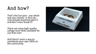 And how?
That’s the fun part - any which
way you choose. In fact you
may already teaching open it
and don’t even know it!
There are more high quality,
college level OERs available for
use than ever
And there’s even a way to
contribute your own OERs to
the community
https://myindyartproject.wordpress.com/about/
 