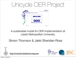 Unicycle OER Project



                        A sustainable model for OER implementation at
                                 Leeds Metropolitan University.

                  Simon Thomson & Jakki Sheridan-Ross



                    http://unicycle-leedsmet.ning.com
Thursday, 13 May 2010
 