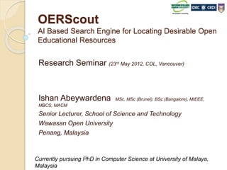 OERScout
AI Based Search Engine for Locating Desirable Open
Educational Resources
Research Seminar (23rd May 2012, COL, Vancouver)
Ishan Abeywardena MSc, MSc (Brunel), BSc (Bangalore), MIEEE,
MBCS, MACM
Senior Lecturer, School of Science and Technology
Wawasan Open University
Penang, Malaysia
Currently pursuing PhD in Computer Science at University of Malaya,
Malaysia
 