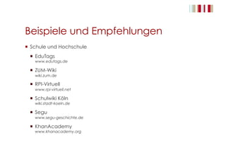 Beispiele und Empfehlungen
  Schule und Hochschule
  EduTags
www.edutags.de
  ZUM-Wiki
wiki.zum.de
  RPI-Virtuell
www.rpi-virtuell.net
  Schulwiki Köln
wiki.stadt-koeln.de
  Segu
www.segu-geschichte.de
  KhanAcademy
www.khanacademy.org
 