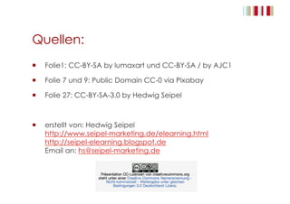 Quellen:
  Folie1: CC-BY-SA by lumaxart und CC-BY-SA / by AJC1
  Folie 7 und 9: Public Domain CC-0 via Pixabay
  Folie 27: CC-BY-SA-3.0 by Hedwig Seipel
  erstellt von: Hedwig Seipel
http://www.seipel-marketing.de/elearning.html
http://seipel-elearning.blogspot.de
Email an: hs@seipel-marketing.de
 