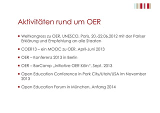 Aktivitäten rund um OER
  Weltkongress zu OER, UNESCO, Paris, 20.-22.06.2012 mit der Pariser
Erklärung und Empfehlung an alle Staaten
  COER13 – ein MOOC zu OER, April-Juni 2013
  OER – Konferenz 2013 in Berlin
  OER – BarCamp „Initiative OER Köln“, Sept. 2013
  Open Education Conference in Park City/Utah/USA im November
2013
  Open Education Forum in München, Anfang 2014
 