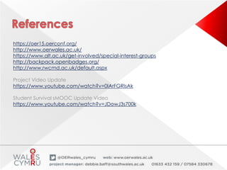 https://oer15.oerconf.org/
http://www.oerwales.ac.uk/
https://www.alt.ac.uk/get-involved/special-interest-groups
http://backpack.openbadges.org/
http://www.rwcmd.ac.uk/default.aspx
Project Video Update
https://www.youtube.com/watch?v=0IArFGRIsAk
Student Survival sMOOC Update Video
https://www.youtube.com/watch?v=JDowJ3s700k
 